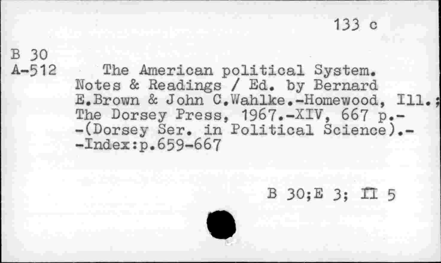 ﻿133 C
B 30
A-512
The American political System.
Notes & Readings / Ed. by Bernard
E.Brown & John C.Wahlke.-Homewood, Ill.
The Dorsey Press, 1967.-XIV, 667 p.~ -(Dorsey Ser. in Political Science).--Index:p.659-667
B 30;E 3- II 5